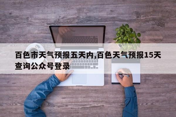 百色市天气预报五天内,百色天气预报15天查询公众号登录