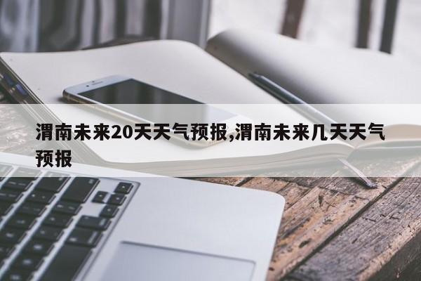 渭南未来20天天气预报,渭南未来几天天气预报