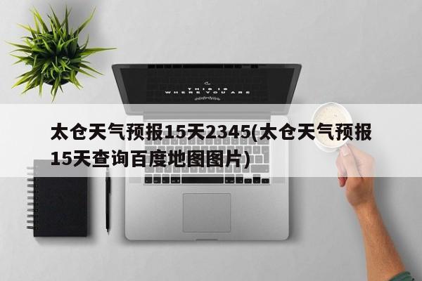 太仓天气预报15天2345(太仓天气预报15天查询百度地图图片)