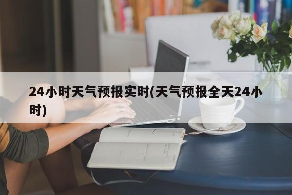 24小时天气预报实时(天气预报全天24小时)