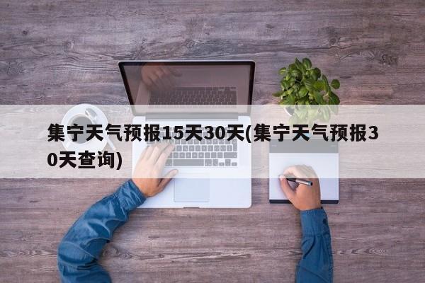 集宁天气预报15天30天(集宁天气预报30天查询)
