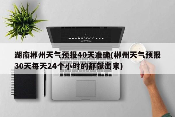 湖南郴州天气预报40天准确(郴州天气预报30天每天24个小时的都献出来)