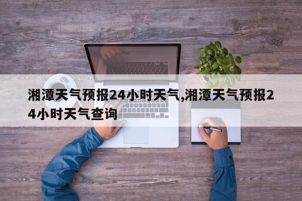 湘潭天气预报24小时天气,湘潭天气预报24小时天气查询