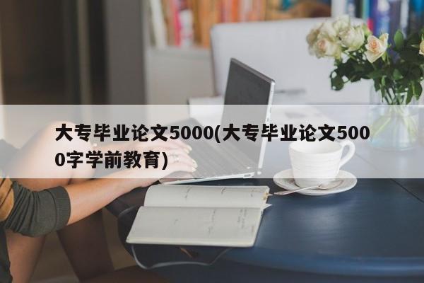 大专毕业论文5000(大专毕业论文5000字学前教育)