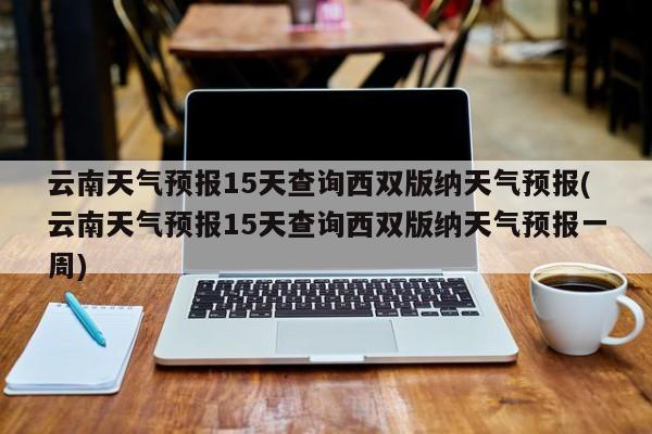 云南天气预报15天查询西双版纳天气预报(云南天气预报15天查询西双版纳天气预报一周) 第1张