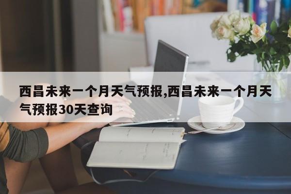 西昌未来一个月天气预报,西昌未来一个月天气预报30天查询