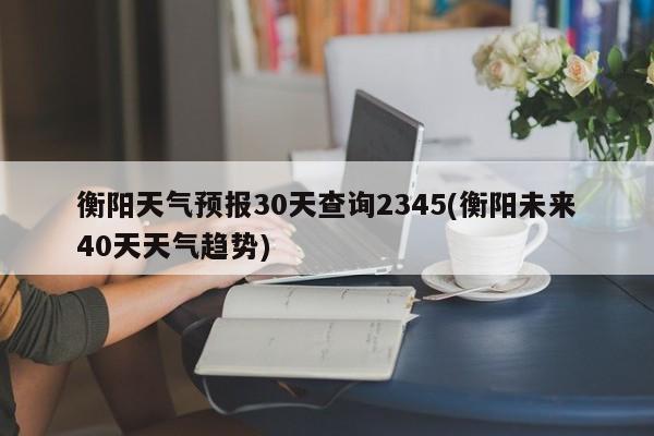 衡阳天气预报30天查询2345(衡阳未来40天天气趋势)