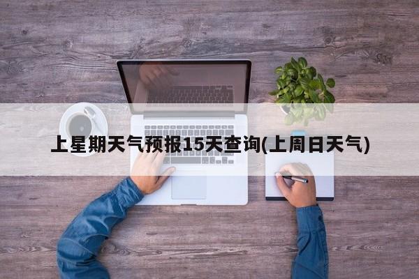 上星期天气预报15天查询(上周日天气)