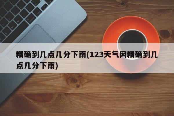精确到几点几分下雨(123天气网精确到几点几分下雨)