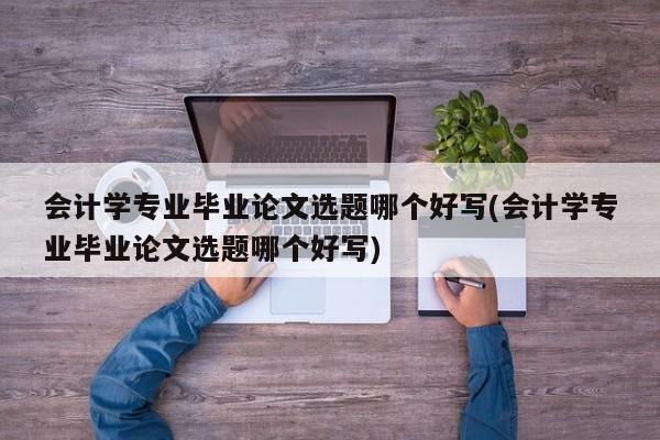 会计学专业毕业论文选题哪个好写(会计学专业毕业论文选题哪个好写)
