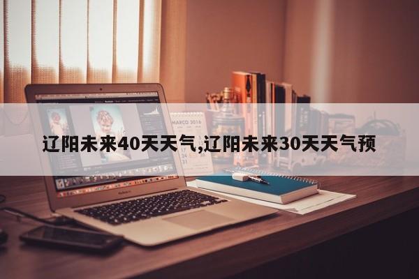 辽阳未来40天天气,辽阳未来30天天气预