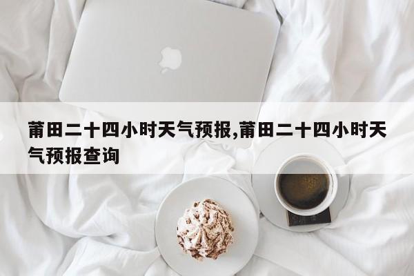 莆田二十四小时天气预报,莆田二十四小时天气预报查询
