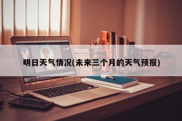 明日天气情况(未来三个月的天气预报)