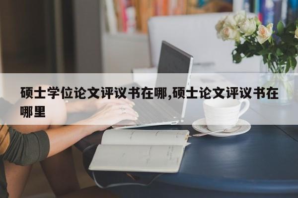 硕士学位论文评议书在哪,硕士论文评议书在哪里 第1张