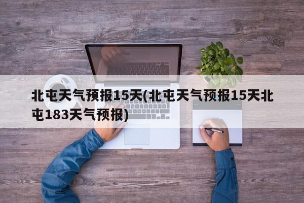 北屯天气预报15天(北屯天气预报15天北屯183天气预报)