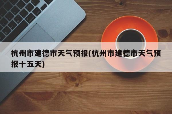杭州市建德市天气预报(杭州市建德市天气预报十五天) 第1张