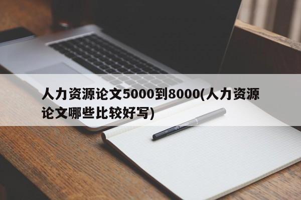人力资源论文5000到8000(人力资源论文哪些比较好写)