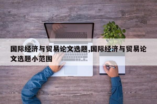 国际经济与贸易论文选题,国际经济与贸易论文选题小范围 第1张