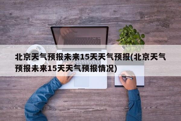 北京天气预报未来15天天气预报(北京天气预报未来15天天气预报情况)
