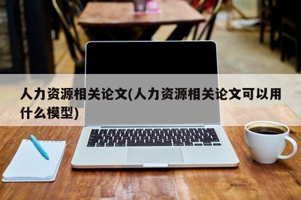人力资源相关论文(人力资源相关论文可以用什么模型) 第1张