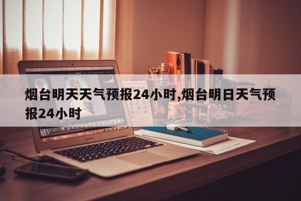 烟台明天天气预报24小时,烟台明日天气预报24小时