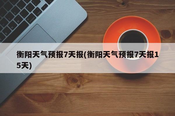 衡阳天气预报7天报(衡阳天气预报7天报15天)