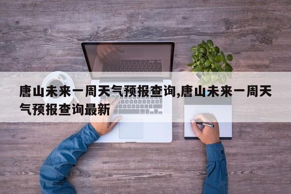 唐山未来一周天气预报查询,唐山未来一周天气预报查询最新
