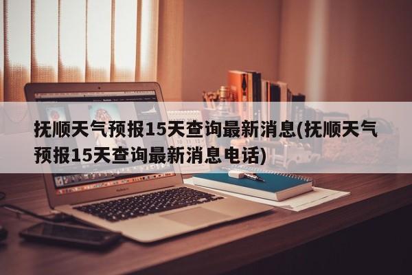 抚顺天气预报15天查询最新消息(抚顺天气预报15天查询最新消息电话)