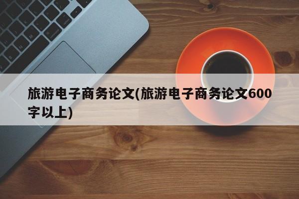旅游电子商务论文(旅游电子商务论文600字以上)