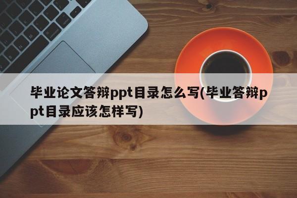 毕业论文答辩ppt目录怎么写(毕业答辩ppt目录应该怎样写)