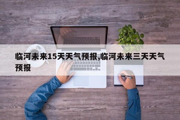 临河未来15天天气预报,临河未来三天天气预报
