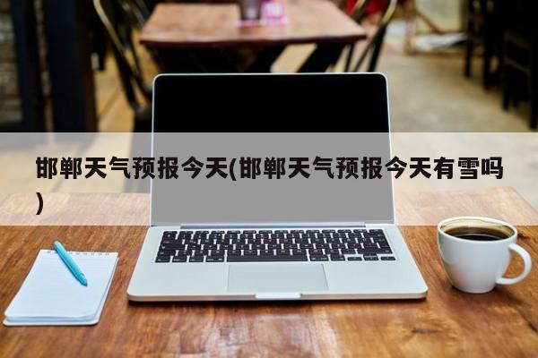 邯郸天气预报今天(邯郸天气预报今天有雪吗)