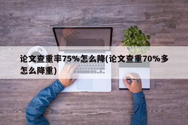 论文查重率75%怎么降(论文查重70%多怎么降重)