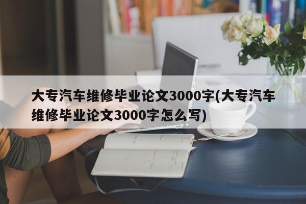 大专汽车维修毕业论文3000字(大专汽车维修毕业论文3000字怎么写)