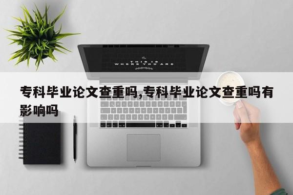 专科毕业论文查重吗,专科毕业论文查重吗有影响吗