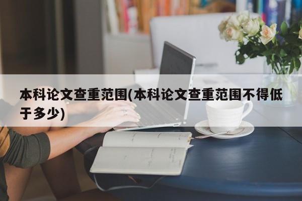 本科论文查重范围(本科论文查重范围不得低于多少)