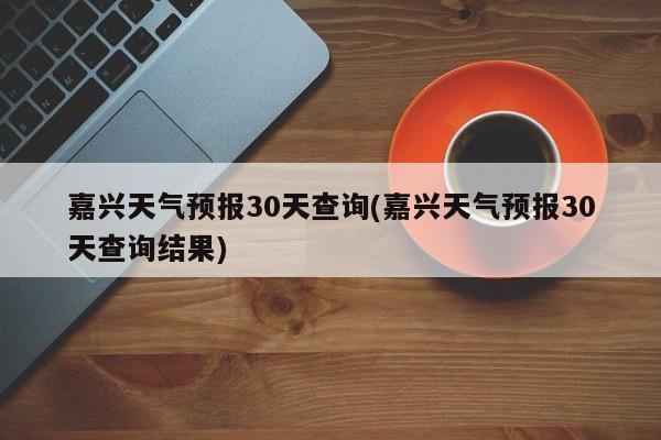 嘉兴天气预报30天查询(嘉兴天气预报30天查询结果)
