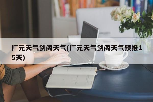 广元天气剑阁天气(广元天气剑阁天气预报15天)