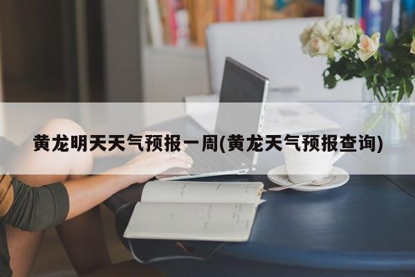 黄龙明天天气预报一周(黄龙天气预报查询)