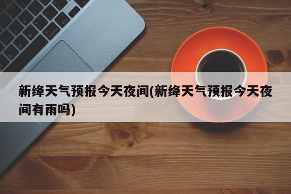 新绛天气预报今天夜间(新绛天气预报今天夜间有雨吗)