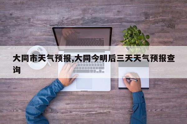 大同市天气预报,大同今明后三天天气预报查询 第1张