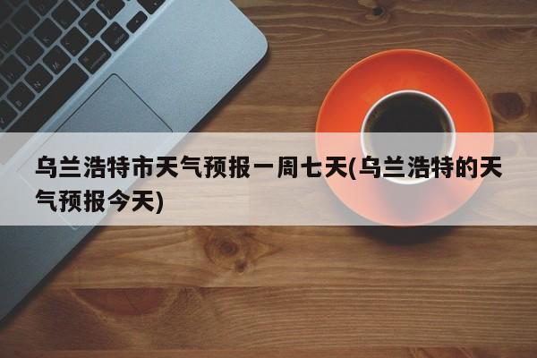 乌兰浩特市天气预报一周七天(乌兰浩特的天气预报今天)