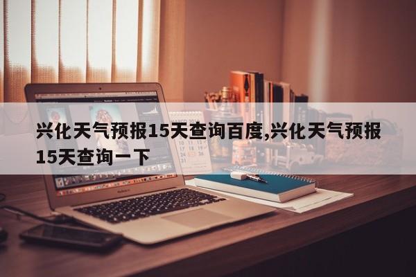 兴化天气预报15天查询百度,兴化天气预报15天查询一下